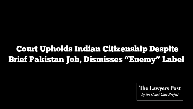  Court Upholds Indian Citizenship Despite Brief Pakistan Job, Dismisses “Enemy” Label